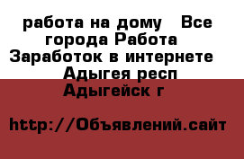 работа на дому - Все города Работа » Заработок в интернете   . Адыгея респ.,Адыгейск г.